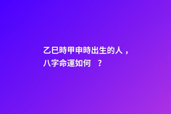 乙巳時甲申時出生的人，八字命運如何？